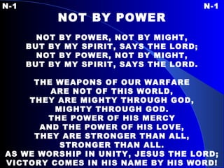 N-1 N-1 NOT BY POWER   NOT BY POWER, NOT BY MIGHT, BUT BY MY SPIRIT, SAYS THE LORD; NOT BY POWER, NOT BY MIGHT, BUT BY MY SPIRIT, SAYS THE LORD.   THE WEAPONS OF OUR WARFARE ARE NOT OF THIS WORLD, THEY ARE MIGHTY THROUGH GOD, MIGHTY THROUGH GOD. THE POWER OF HIS MERCY AND THE POWER OF HIS LOVE, THEY ARE STRONGER THAN ALL, STRONGER THAN ALL. AS WE WORSHIP IN UNITY, JESUS THE LORD; VICTORY COMES IN HIS NAME BY HIS WORD! 