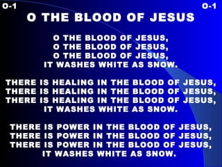 O-1 O-1 O THE BLOOD OF JESUS   O THE BLOOD OF JESUS, O THE BLOOD OF JESUS, O THE BLOOD OF JESUS, IT WASHES WHITE AS SNOW.   THERE IS HEALING IN THE BLOOD OF JESUS, THERE IS HEALING IN THE BLOOD OF JESUS, THERE IS HEALING IN THE BLOOD OF JESUS, IT WASHES WHITE AS SNOW.   THERE IS POWER IN THE BLOOD OF JESUS, THERE IS POWER IN THE BLOOD OF JESUS, THERE IS POWER IN THE BLOOD OF JESUS, IT WASHES WHITE AS SNOW.   