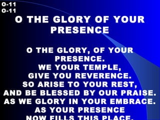 O-11   O-11 O THE GLORY OF YOUR PRESENCE   O THE GLORY, OF YOUR PRESENCE. WE YOUR TEMPLE, GIVE YOU REVERENCE. SO ARISE TO YOUR REST, AND BE BLESSED BY OUR PRAISE. AS WE GLORY IN YOUR EMBRACE. AS YOUR PRESENCE NOW FILLS THIS PLACE.   
