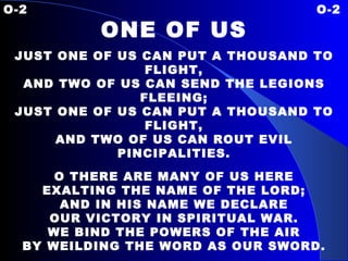O-2  O-2 ONE OF US JUST ONE OF US CAN PUT A THOUSAND TO FLIGHT, AND TWO OF US CAN SEND THE LEGIONS FLEEING; JUST ONE OF US CAN PUT A THOUSAND TO FLIGHT, AND TWO OF US CAN ROUT EVIL PINCIPALITIES. O THERE ARE MANY OF US HERE EXALTING THE NAME OF THE LORD; AND IN HIS NAME WE DECLARE OUR VICTORY IN SPIRITUAL WAR. WE BIND THE POWERS OF THE AIR BY WEILDING THE WORD AS OUR SWORD. OVER PRINCES AND POWERS JESUS GAVE US AUTHORITY; WE RAISE OUR VOICE WITH A SHOUT, “ HE HAS WON THE VICTORY.”   
