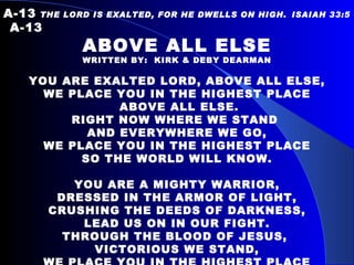 A-13   THE LORD IS EXALTED, FOR HE DWELLS ON HIGH.   ISAIAH 33:5  A-13 ABOVE ALL ELSE WRITTEN BY:  KIRK & DEBY DEARMAN YOU ARE EXALTED LORD, ABOVE ALL ELSE, WE PLACE YOU IN THE HIGHEST PLACE ABOVE ALL ELSE. RIGHT NOW WHERE WE STAND  AND EVERYWHERE WE GO, WE PLACE YOU IN THE HIGHEST PLACE SO THE WORLD WILL KNOW.   YOU ARE A MIGHTY WARRIOR, DRESSED IN THE ARMOR OF LIGHT, CRUSHING THE DEEDS OF DARKNESS, LEAD US ON IN OUR FIGHT. THROUGH THE BLOOD OF JESUS,  VICTORIOUS WE STAND, WE PLACE YOU IN THE HIGHEST PLACE ABOVE ALL ELSE IN THIS LAND. 