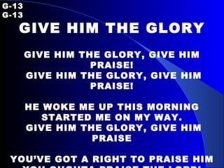 G-13   G-13 GIVE HIM THE GLORY GIVE HIM THE GLORY, GIVE HIM PRAISE! GIVE HIM THE GLORY, GIVE HIM PRAISE! HE WOKE ME UP THIS MORNING STARTED ME ON MY WAY. GIVE HIM THE GLORY, GIVE HIM PRAISE YOU’VE GOT A RIGHT TO PRAISE HIM YOU OUGHTA PRAISE THE LORD! 