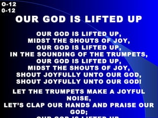 O-12   0-12 OUR GOD IS LIFTED UP OUR GOD IS LIFTED UP, MIDST THE SHOUTS OF JOY, OUR GOD IS LIFTED UP, IN THE SOUNDING OF THE TRUMPETS, OUR GOD IS LIFTED UP, MIDST THE SHOUTS OF JOY, SHOUT JOYFULLY UNTO OUR GOD, SHOUT JOYFULLY UNTO OUR GOD! LET THE TRUMPETS MAKE A JOYFUL NOISE, LET’S CLAP OUR HANDS AND PRAISE OUR GOD; OUR GOD IS LIFTED UP, OUR GOD IS LIFTED UP, OUR GOD IS LIFTED UP ON HIGH!   