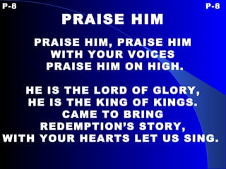 P-8 P-8 PRAISE HIM   PRAISE HIM, PRAISE HIM WITH YOUR VOICES PRAISE HIM ON HIGH.   HE IS THE LORD OF GLORY, HE IS THE KING OF KINGS. CAME TO BRING REDEMPTION’S STORY, WITH YOUR HEARTS LET US SING.   