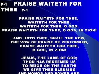 P-1   PRAISE WAITETH FOR THEE  P-1   PRAISE WAITETH FOR THEE,  WAITETH FOR THEE, WAITETH FOR THEE, O GOD. PRAISE WAITETH FOR THEE, O GOD, IN ZION! AND UNTO THEE, SHALL THE VOW, THE VOW OF PRAISE BE PERFORMED, PRAISE WAITETH FOR THEE, O GOD, IN ZION!   JESUS, THE LAMB OF GOD; THOU HAS REDEEMED US TO REIGN ON THE EARTH! WE GIVE THEE BLESSING AND HONOR AND POWER AND  RICHES AND GLORIOUS PRAISE! 