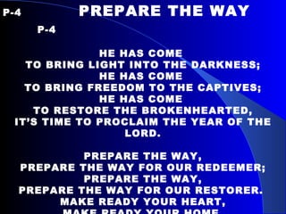 P-4   PREPARE THE WAY    P-4   HE HAS COME  TO BRING LIGHT INTO THE DARKNESS; HE HAS COME  TO BRING FREEDOM TO THE CAPTIVES; HE HAS COME  TO RESTORE THE BROKENHEARTED, IT’S TIME TO PROCLAIM THE YEAR OF THE LORD.   PREPARE THE WAY, PREPARE THE WAY FOR OUR REDEEMER; PREPARE THE WAY, PREPARE THE WAY FOR OUR RESTORER.  MAKE READY YOUR HEART, MAKE READY YOUR HOME, MAKE READY THE PEOPLE OF GOD, PREPARE THE WAY. 