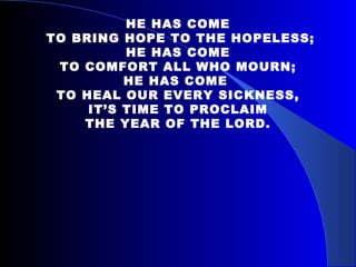   HE HAS COME TO BRING HOPE TO THE HOPELESS; HE HAS COME TO COMFORT ALL WHO MOURN; HE HAS COME  TO HEAL OUR EVERY SICKNESS, IT’S TIME TO PROCLAIM THE YEAR OF THE LORD. 