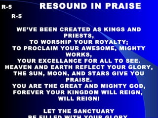 R-5   RESOUND IN PRAISE  R-5   WE’VE BEEN CREATED AS KINGS AND PRIESTS, TO WORSHIP YOUR ROYALTY; TO PROCLAIM YOUR AWESOME, MIGHTY WORKS, YOUR EXCELLANCE FOR ALL TO SEE. HEAVEN AND EARTH REFLECT YOUR GLORY, THE SUN, MOON, AND STARS GIVE YOU PRAISE. YOU ARE THE GREAT AND MIGHTY GOD, FOREVER YOUR KINGDOM WILL REIGN,  WILL REIGN!   LET THE SANCTUARY BE FILLED WITH YOUR GLORY, WE LIFT OUR VOICES UP IN PRAISE. LET THE SANCTUARY BE FILLED WITH YOUR GLORY, EACH INSTRUMENT RESOUND IN PRAISE. 