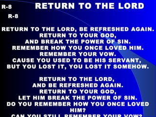 R-8   RETURN TO THE LORD  R-8   RETURN TO THE LORD, BE REFRESHED AGAIN. RETURN TO YOUR GOD, AND BREAK THE POWER OF SIN. REMEMBER HOW YOU ONCE LOVED HIM. REMEMBER YOUR VOW. CAUSE YOU USED TO BE HIS SERVANT,  BUT YOU LOST IT, YOU LOST IT SOMEHOW.   RETURN TO THE LORD,  AND BE REFRESHED AGAIN. RETURN TO YOUR GOD, LET HIM BREAK THE POWER OF SIN. DO YOU REMEMBER HOW YOU ONCE LOVED HIM? CAN YOU STILL REMEMBER YOUR VOW?  CAUSE JESUS HE STANDS BEFORE YOU, I THINK HE’S WAITING FOR YOU NOW. 