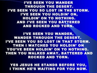 I’VE SEEN YOU WANDER THROUGH THE DESERT. I’VE SEEN YOU SO LOST IN THE STORM. I’VE SEEN YOU HOLDIN’ ON, HOLDIN’ ON TO NOTHING. AND I’VE SEEN YOU BATTERED  AND ROCKED AND TORN.   I’VE SEEN YOU WANDER, WANDER THROUGH THE DESERT.  I’VE SEEN YOU SO LOST IN THAT STORM.  THEN I WATCHED YOU HOLDIN’ ON  YOU’VE BEEN HOLDIN’ ON TO NOTHING.  THEN YOU WALKED AWAY, BATTERED AND ROCKED AND TORN.   YES JESUS HE STANDS BEFORE YOU, I THINK HE’S WAITING FOR YOU NOW. 