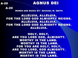 A-20  AGNUS DEI   A-20 WORDS AND MUSIC BY:  MICHAEL W. SMITH ALLELUIA, ALLELUIA, FOR THE LORD GOD ALMIGHTY REIGNS. ALLELUIA, ALLELUIA, FOR THE LORD GOD ALMIGHTY REIGNS. ALLELUIA.   HOLY, HOLY,  ARE YOU LORD GOD, ALMIGHTY. WORTHY IS THE LAMB.  WORTHY IS THE LAMB. FOR YOU ARE HOLY, HOLY, ARE YOU LORD, GOD ALMIGHTY. WORTHY IS THE LAMB.  WORTHY IS THE LAMB. AMEN. 