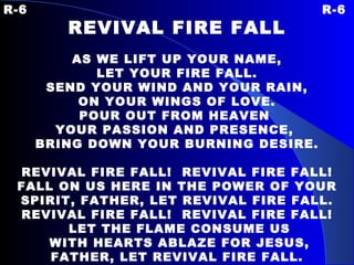 R-6 R-6 REVIVAL FIRE FALL   AS WE LIFT UP YOUR NAME, LET YOUR FIRE FALL. SEND YOUR WIND AND YOUR RAIN, ON YOUR WINGS OF LOVE. POUR OUT FROM HEAVEN  YOUR PASSION AND PRESENCE,  BRING DOWN YOUR BURNING DESIRE.   REVIVAL FIRE FALL!  REVIVAL FIRE FALL! FALL ON US HERE IN THE POWER OF YOUR SPIRIT, FATHER, LET REVIVAL FIRE FALL. REVIVAL FIRE FALL!  REVIVAL FIRE FALL! LET THE FLAME CONSUME US WITH HEARTS ABLAZE FOR JESUS, FATHER, LET REVIVAL FIRE FALL. 