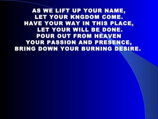  AS WE LIFT UP YOUR NAME, LET YOUR KNGDOM COME. HAVE YOUR WAY IN THIS PLACE, LET YOUR WILL BE DONE. POUR OUT FROM HEAVEN YOUR PASSION AND PRESENCE,  BRING DOWN YOUR BURNING DESIRE.   