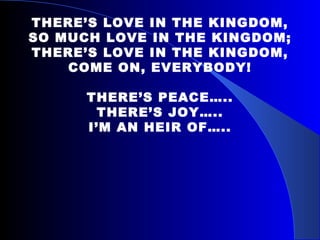 THERE’S LOVE IN THE KINGDOM, SO MUCH LOVE IN THE KINGDOM; THERE’S LOVE IN THE KINGDOM, COME ON, EVERYBODY!   THERE’S PEACE….. THERE’S JOY….. I’M AN HEIR OF….. 