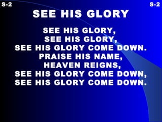 S-2  S-2 SEE HIS GLORY   SEE HIS GLORY,  SEE HIS GLORY, SEE HIS GLORY COME DOWN. PRAISE HIS NAME, HEAVEN REIGNS, SEE HIS GLORY COME DOWN, SEE HIS GLORY COME DOWN. 