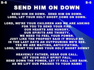 S-6 S-6 SEND HIM ON DOWN   SEND HIM ON DOWN.  SEND HIM ON DOWN. LORD, LET YOUR HOLY GHOST COME ON DOWN.   LORD, WE’RE YOUR CHILDREN  AND WE ARE ASKING FOR YOU TO SEND YOUR FIRE. OUR HEARTS ARE HUNGRY, OUR SPIRITS ARE THIRSTY, WE NEED TO FEEL YOUR POWER. JUST LIKE THE PROPHET SAID IT WOULD BE, IN THE LAST DAYS AN OUTPOURING WE’D SEE. YES WE ARE WAITING, ANTICIPATING, LORD, WONT YOU SEND YOUR HOLY GHOST DOWN?   HEAVENLY FATHER, HEAR OUR CALL. LET YOUR HOLY SPIRIT FALL. SEND DOWN THE POWER, LET IT FALL LIKE RAIN. AS WE LIFT OUR PRAISES TO YOUR NAME! 