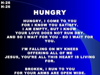 H-26   H-26 HUNGRY HUNGRY, I COME TO YOU FOR I KNOW YOU SATISFY. I AM EMPTY, BUT I KNOW  YOUR LOVE DOES NOT RUN DRY. AND SO I WAIT FOR YOU - SO I WAIT FOR YOU. I’M FALLING ON MY KNEES OFFERING ALL OF ME JESUS, YOU’RE ALL THIS HEART IS LIVING FOR. BROKEN, I RUN TO YOU FOR YOUR ARMS ARE OPEN WIDE. I AM WEARY, BUT I KNOW YOUR TOUCH RESTORES  MY LIFE. AND SO I WAIT FOR YOU – SO I WAIT FOR YOU. 