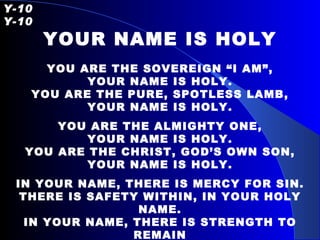 Y-10   Y-10 YOUR NAME IS HOLY YOU ARE THE SOVEREIGN “I AM”, YOUR NAME IS HOLY. YOU ARE THE PURE, SPOTLESS LAMB, YOUR NAME IS HOLY. YOU ARE THE ALMIGHTY ONE, YOUR NAME IS HOLY. YOU ARE THE CHRIST, GOD’S OWN SON, YOUR NAME IS HOLY. IN YOUR NAME, THERE IS MERCY FOR SIN. THERE IS SAFETY WITHIN, IN YOUR HOLY NAME. IN YOUR NAME, THERE IS STRENGTH TO REMAIN TO STAND IN SPITE OF PAIN, IN YOUR HOLY NAME. 