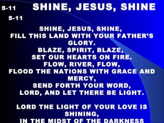 S-11  SHINE, JESUS, SHINE   S-11 SHINE, JESUS, SHINE,  FILL THIS LAND WITH YOUR FATHER’S GLORY. BLAZE, SPIRIT, BLAZE,  SET OUR HEARTS ON FIRE. FLOW, RIVER, FLOW, FLOOD THE NATIONS WITH GRACE AND MERCY, SEND FORTH YOUR WORD, LORD, AND LET THERE BE LIGHT.   LORD THE LIGHT OF YOUR LOVE IS SHINING, IN THE MIDST OF THE DARKNESS SHINING; JESUS, LIGHT OF THE WORLD SHINE UPON US, SET US FREE BY THE TRUTH YOU NOW BRING US. SHINE ON ME, SHINE ON ME. 