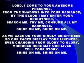   LORD, I COME TO YOUR AWESOME PRESENCE, FROM THE SHADOWS INTO YOUR RADIANCE; BY THE BLOOD I MAY ENTER YOUR BRIGHTNESS, SEARCH ME, TRY ME, CONSUME ALL MY DARKNESS. SHINE ON ME, SHINE ON ME.   AS WE GAZE ON YOUR KINGLY BRIGHTNESS, SO OUR FACES DISPLAY YOUR LIKENESS; EVER CHANGING FROM GLORY TO GLORY, MIRRORED HERE MAY OUR LIVES TELL YOUR STORY. SHINE ON ME, SHINE ON ME. 