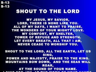S-13   S-13 SHOUT TO THE LORD   MY JESUS, MY SAVIOR, LORD, THERE IS NONE LIKE YOU. ALL OF MY DAYS, I WANT TO PRAISE, THE WONDERS OF YOUR MIGHTY LOVE. MY COMFORT, MY SHELTER, TOWER OF REFUGE AND STRENGTH. LET EVERY BREATH, ALL THAT I AM, NEVER CEASE TO WORSHIP YOU.   SHOUT TO THE LORD, ALL THE EARTH, LET US SING, POWER AND MAJESTY, PRAISE TO THE KING. MOUNTAINS BOW DOWN,  AND THE SEAS WILL ROAR, AT THE SOUND OF YOUR NAME. I SING FOR JOY, AT THE WORK OF YOUR HANDS. FOREVER I’LL LOVE YOU, FOREVER I’LL STAND. NOTHING COMPARES, TO THE PROMISE I HAVE IN YOU.   