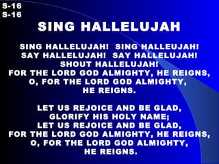 S-16   S-16 SING HALLELUJAH   SING HALLELUJAH!  SING HALLEUJAH! SAY HALLELUJAH!  SAY HALLELUJAH! SHOUT HALLELUJAH! FOR THE LORD GOD ALMIGHTY, HE REIGNS, O, FOR THE LORD GOD ALMIGHTY,  HE REIGNS.   LET US REJOICE AND BE GLAD, GLORIFY HIS HOLY NAME; LET US REJOICE AND BE GLAD, FOR THE LORD GOD ALMIGHTY, HE REIGNS, O, FOR THE LORD GOD ALMIGHTY, HE REIGNS. 