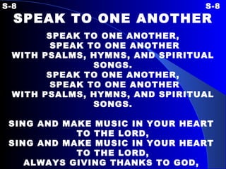 S-8 S-8 SPEAK TO ONE ANOTHER SPEAK TO ONE ANOTHER, SPEAK TO ONE ANOTHER WITH PSALMS, HYMNS, AND SPIRITUAL SONGS. SPEAK TO ONE ANOTHER, SPEAK TO ONE ANOTHER WITH PSALMS, HYMNS, AND SPIRITUAL SONGS. SING AND MAKE MUSIC IN YOUR HEART  TO THE LORD, SING AND MAKE MUSIC IN YOUR HEART  TO THE LORD, ALWAYS GIVING THANKS TO GOD,  THE FATHER, FOR EVERYTHING, IN THE NAME OF OUR LORD, JESUS CHRIST. 