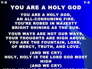 Y-9 Y-9 YOU ARE A HOLY GOD YOU ARE A HOLY GOD, AN ALL-CONSUMING FIRE. YOU’RE ROBED IN MAJESTY BRIGHT SHINING AS THE SUN. YOUR WAYS ARE NOT OUR WAYS, YOUR THOUGHTS ARE HIGH ABOVE. YOU ARE THE FOUNTAIN, LORD,  OF MERCY, TRUTH, AND LOVE. (AND WE CRY) HOLY, HOLY IS THE LORD GOD MOST HIGH (AND WE CRY) HOLY, HOLY IS THE LORD MOST HIGH. 