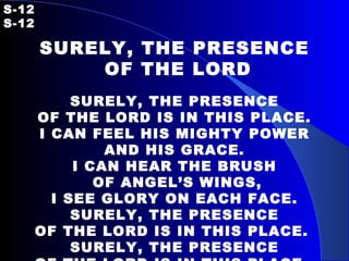 S-12   S-12 SURELY, THE PRESENCE OF THE LORD   SURELY, THE PRESENCE OF THE LORD IS IN THIS PLACE. I CAN FEEL HIS MIGHTY POWER AND HIS GRACE. I CAN HEAR THE BRUSH OF ANGEL’S WINGS, I SEE GLORY ON EACH FACE. SURELY, THE PRESENCE OF THE LORD IS IN THIS PLACE.  SURELY, THE PRESENCE OF THE LORD IS IN THIS PLACE.  