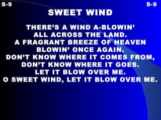 S-9 S-9 SWEET WIND   THERE’S A WIND A-BLOWIN’ ALL ACROSS THE LAND. A FRAGRANT BREEZE OF HEAVEN BLOWIN’ ONCE AGAIN. DON’T KNOW WHERE IT COMES FROM, DON’T KNOW WHERE IT GOES. LET IT BLOW OVER ME. O SWEET WIND, LET IT BLOW OVER ME. 