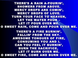 THERE’S A RAIN A-POURIN’, SHOWERS FROM ABOVE. MERCY DROPS ARE COMIN’, MERCY DROPS OF LOVE. TURN YOUR FACE TO HEAVEN, LET THE WATER POUR – LET IT POUR OVER ME. O SWEET RAIN, COME AND POUR OVER ME. THERE’S A FIRE BURNIN’, FALLIN’ FROM THE SKY. AWESOME TONGUES OF FIRE, CONSUMING YOU AND I. CAN YOU FEEL IT BURNIN’, BURN THE SACRIFICE,  LET IT BURN OVER ME. O SWEET FIRE, COME AND BURN OVER ME. 