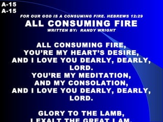 A-15   A-15 FOR OUR GOD IS A CONSUMING FIRE. HEBREWS 12:29 ALL CONSUMING FIRE WRITTEN BY:  RANDY WRIGHT     ALL CONSUMING FIRE, YOU’RE MY HEART’S DESIRE, AND I LOVE YOU DEARLY, DEARLY, LORD. YOU’RE MY MEDITATION, AND MY CONSOLATION, AND I LOVE YOU DEARLY, DEARLY, LORD.   GLORY TO THE LAMB, I EXALT THE GREAT I AM. REIGNING ON YOUR GLORIOUS THRONE, YOU ARE MY ETERNAL HOME. 