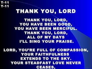 T-11   T-11 THANK YOU, LORD   THANK YOU, LORD, YOU HAVE BEEN GOOD, YOU HAVE BEEN MERCIFUL. THANK YOU, LORD, ALL OF MY DAYS I’LL SING YOUR PRAISE.   LORD, YOU’RE FULL OF COMPASSION, YOUR FAITHFULNESS  EXTENDS TO THE SKY. YOUR STEADFAST LOVE NEVER CEASES, BUT DAY BY DAY IT JUST INCREASES. 