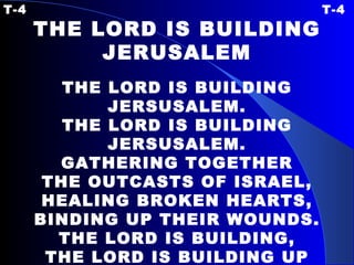 T-4 T-4 THE LORD IS BUILDING JERUSALEM   THE LORD IS BUILDING JERSUSALEM. THE LORD IS BUILDING JERSUSALEM. GATHERING TOGETHER THE OUTCASTS OF ISRAEL, HEALING BROKEN HEARTS, BINDING UP THEIR WOUNDS. THE LORD IS BUILDING, THE LORD IS BUILDING UP JERUSALEM. 