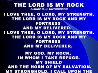 THE LORD IS MY ROCK BISHOP H. H. HUTCHINSON I LOVE THEE, O LORD, MY STRENGTH. THE LORD IS MY ROCK AND MY FORTRESS  AND MY DELIVERER.  I LOVE THEE, O LORD, MY STRENGTH. THE LORD IS MY ROCK AND MY FORTRESS  AND MY DELIVERER.  MY GOD, MY ROCK,  IN WHOM I TAKE REFUGE. MY SHIELD AND THE HORN OF MY SALVATION. MY STRONGHOLD, I CALL UPON THE LORD. WHO IS WORTHY TO BE PRAISED; AND I AM SAVED FROM MY ENEMIES.   