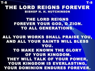 T-8 T-8 THE LORD REIGNS FOREVER BISHOP H. H. HUTCHINSON   THE LORD REIGNS FOREVER YOUR GOD, O ZION. TO ALL GENERATIONS. ALL YOUR WORKS SHALL PRAISE YOU, AND ALL YOUR SAINTS WILL BLESS YOU. TO MAKE KNOWN THE GLORY OF YOUR KINGDOM. THEY WILL TALK OF YOUR POWER, YOUR KINGDOM IS EVERLASTING, YOUR DOMINION ENDURES FOREVER. 