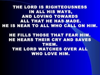   THE LORD IS RIGHTEOUSNESS IN ALL HIS WAYS, AND LOVING TOWARDS ALL THAT HE HAS MADE. HE IS NEAR TO ALL WHO CALL ON HIM.   HE FILLS THOSE THAT FEAR HIM. HE HEARS THEIR CRY AND SAVES THEM. THE LORD WATCHES OVER ALL WHO LOVE HIM. 