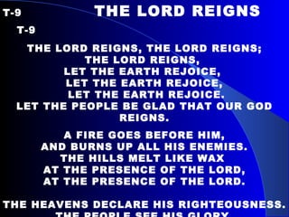 T-9   THE LORD REIGNS  T-9 THE LORD REIGNS, THE LORD REIGNS; THE LORD REIGNS,  LET THE EARTH REJOICE,  LET THE EARTH REJOICE, LET THE EARTH REJOICE. LET THE PEOPLE BE GLAD THAT OUR GOD REIGNS. A FIRE GOES BEFORE HIM, AND BURNS UP ALL HIS ENEMIES. THE HILLS MELT LIKE WAX  AT THE PRESENCE OF THE LORD, AT THE PRESENCE OF THE LORD.   THE HEAVENS DECLARE HIS RIGHTEOUSNESS. THE PEOPLE SEE HIS GLORY. FOR YOU, O LORD, ARE EXALTED OVER ALL THE EARTH, OVER ALL THE EARTH. 