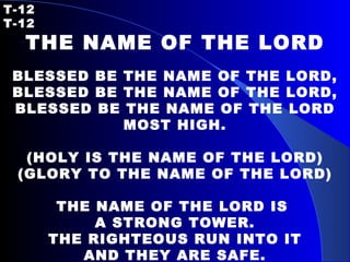 T-12   T-12 THE NAME OF THE LORD   BLESSED BE THE NAME OF THE LORD, BLESSED BE THE NAME OF THE LORD, BLESSED BE THE NAME OF THE LORD MOST HIGH.   (HOLY IS THE NAME OF THE LORD) (GLORY TO THE NAME OF THE LORD)   THE NAME OF THE LORD IS  A STRONG TOWER. THE RIGHTEOUS RUN INTO IT AND THEY ARE SAFE. 