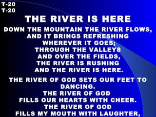 T-20   T-20 THE RIVER IS HERE DOWN THE MOUNTAIN THE RIVER FLOWS, AND IT BRINGS REFRESHING WHEREVER IT GOES; THROUGH THE VALLEYS AND OVER THE FIELDS, THE RIVER IS RUSHING AND THE RIVER IS HERE. THE RIVER OF GOD SETS OUR FEET TO DANCING. THE RIVER OF GOD  FILLS OUR HEARTS WITH CHEER. THE RIVER OF GOD FILLS MY MOUTH WITH LAUGHTER, AND WE REJOICE, FOR THE RIVER IS HERE. 