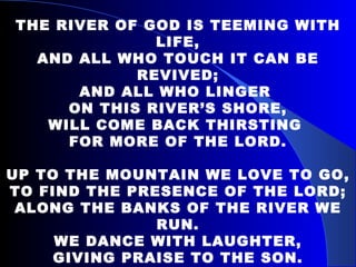THE RIVER OF GOD IS TEEMING WITH LIFE, AND ALL WHO TOUCH IT CAN BE REVIVED; AND ALL WHO LINGER  ON THIS RIVER’S SHORE, WILL COME BACK THIRSTING  FOR MORE OF THE LORD.   UP TO THE MOUNTAIN WE LOVE TO GO, TO FIND THE PRESENCE OF THE LORD; ALONG THE BANKS OF THE RIVER WE RUN. WE DANCE WITH LAUGHTER, GIVING PRAISE TO THE SON. 