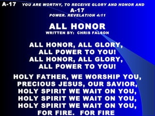 A-17   YOU ARE WORTHY, TO RECEIVE GLORY AND HONOR AND  A-17 POWER. REVELATION 4:11  ALL HONOR WRITTEN BY:  CHRIS FALSON ALL HONOR, ALL GLORY,  ALL POWER TO YOU! ALL HONOR, ALL GLORY,  ALL POWER TO YOU!   HOLY FATHER, WE WORSHIP YOU, PRECIOUS JESUS, OUR SAVIOR, HOLY SPIRIT WE WAIT ON YOU, HOLY SPIRIT WE WAIT ON YOU, HOLY SPIRIT WE WAIT ON YOU, FOR FIRE.  FOR FIRE   