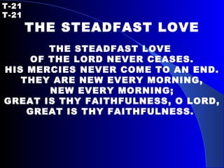 T-21   T-21 THE STEADFAST LOVE   THE STEADFAST LOVE  OF THE LORD NEVER CEASES. HIS MERCIES NEVER COME TO AN END. THEY ARE NEW EVERY MORNING, NEW EVERY MORNING; GREAT IS THY FAITHFULNESS, O LORD, GREAT IS THY FAITHFULNESS.   