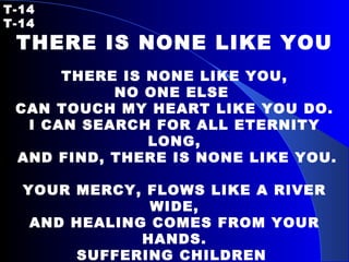 T-14   T-14 THERE IS NONE LIKE YOU   THERE IS NONE LIKE YOU, NO ONE ELSE  CAN TOUCH MY HEART LIKE YOU DO. I CAN SEARCH FOR ALL ETERNITY LONG, AND FIND, THERE IS NONE LIKE YOU.   YOUR MERCY, FLOWS LIKE A RIVER WIDE, AND HEALING COMES FROM YOUR HANDS. SUFFERING CHILDREN  ARE SAFE IN YOUR ARMS. THERE IS NONE LIKE YOU. 