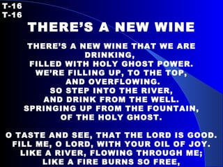 T-16   T-16 THERE’S A NEW WINE THERE’S A NEW WINE THAT WE ARE DRINKING,  FILLED WITH HOLY GHOST POWER. WE’RE FILLING UP, TO THE TOP, AND OVERFLOWING. SO STEP INTO THE RIVER, AND DRINK FROM THE WELL. SPRINGING UP FROM THE FOUNTAIN, OF THE HOLY GHOST.   O TASTE AND SEE, THAT THE LORD IS GOOD. FILL ME, O LORD, WITH YOUR OIL OF JOY. LIKE A RIVER, FLOWING THROUGH ME; LIKE A FIRE BURNS SO FREE, AS I DRINK LIKE YOU, I WILL BE. 