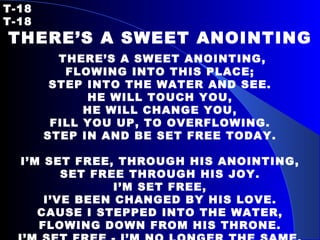 T-18   T-18 THERE’S A SWEET ANOINTING   THERE’S A SWEET ANOINTING, FLOWING INTO THIS PLACE; STEP INTO THE WATER AND SEE. HE WILL TOUCH YOU, HE WILL CHANGE YOU, FILL YOU UP, TO OVERFLOWING. STEP IN AND BE SET FREE TODAY. I’M SET FREE, THROUGH HIS ANOINTING, SET FREE THROUGH HIS JOY. I’M SET FREE, I’VE BEEN CHANGED BY HIS LOVE. CAUSE I STEPPED INTO THE WATER, FLOWING DOWN FROM HIS THRONE. I’M SET FREE - I’M NO LONGER THE SAME. 