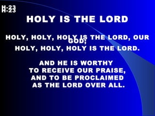 H-23   H-23 HOLY IS THE LORD HOLY, HOLY, HOLY IS THE LORD, OUR GOD; HOLY, HOLY, HOLY IS THE LORD. AND HE IS WORTHY  TO RECEIVE OUR PRAISE, AND TO BE PROCLAIMED AS THE LORD OVER ALL. 