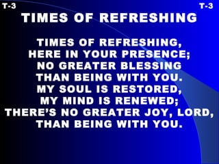 T-3 T-3 TIMES OF REFRESHING   TIMES OF REFRESHING, HERE IN YOUR PRESENCE; NO GREATER BLESSING THAN BEING WITH YOU. MY SOUL IS RESTORED, MY MIND IS RENEWED; THERE’S NO GREATER JOY, LORD, THAN BEING WITH YOU. 