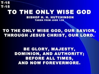 T-15   T-15 TO THE ONLY WISE GOD   BISHOP H. H. HUTCHINSON TAKEN FROM JUDE 1:25 TO THE ONLY WISE GOD, OUR SAVIOR, THROUGH JESUS CHRIST, OUR LORD. BE GLORY, MAJESTY, DOMINION, AND AUTHORITY; BEFORE ALL TIMES, AND NOW FOREVERMORE. 