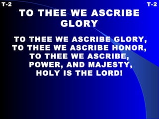 T-2  T-2 TO THEE WE ASCRIBE GLORY   TO THEE WE ASCRIBE GLORY, TO THEE WE ASCRIBE HONOR, TO THEE WE ASCRIBE, POWER, AND MAJESTY, HOLY IS THE LORD! 